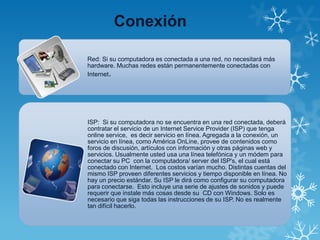 Conexión
Red: Si su computadora es conectada a una red, no necesitará más
hardware. Muchas redes están permanentemente conectadas con
Internet.
ISP: Si su computadora no se encuentra en una red conectada, deberá
contratar el servicio de un Internet Service Provider (ISP) que tenga
online service, es decir servicio en línea. Agregada a la conexión, un
servicio en línea, como América OnLine, provee de contenidos como
foros de discusión, artículos con información y otras páginas web y
servicios. Usualmente usted usa una línea telefónica y un módem para
conectar su PC con la computadora/ server del ISP's, el cual está
conectado con Internet. Los costos varían mucho. Distintas cuentas del
mismo ISP proveen diferentes servicios y tiempo disponible en línea. No
hay un precio estándar. Su ISP le dirá como configurar su computadora
para conectarse. Esto incluye una serie de ajustes de sonidos y puede
requerir que instale más cosas desde su CD con Windows. Solo es
necesario que siga todas las instrucciones de su ISP. No es realmente
tan difícil hacerlo.
 