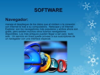 SOFTWARE
Navegador:
maneja el despliegue de los datos que el módem o la conexión
con Internet le trae a su computadora. Netscape y el Internet
Explorer, son los navegadores más populares y ambos ahora son
gratis, pero existen muchos otros buenos navegadores
disponibles. Los más antiguos pueden llegar a ser para texto
solo . Un servicio en línea puede proveer a sus suscriptores de
un navegador con una interface especial.
 