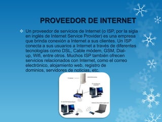 PROVEEDOR DE INTERNET
 Un proveedor de servicios de Internet (o ISP, por la sigla
en inglés de Internet Service Provider) es una empresa
que brinda conexión a Internet a sus clientes. Un ISP
conecta a sus usuarios a Internet a través de diferentes
tecnologías como DSL, Cable módem, GSM, Dial-
up, Wifi, entre otros. Muchos ISP también ofrecen
servicios relacionados con Internet, como el correo
electrónico, alojamiento web, registro de
dominios, servidores de noticias, etc.
 