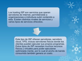 Los hosting ISP son servicios que operan
servidores de Internet, permitiéndole a
organizaciones e individuos subir contenido a
ésta. Existen distintos niveles de servicios y
varios tipos de servicios ofrecidos.
Este tipo de ISP ofrecen servidores, servidors
cloud, VPS, incluso servidores físicos donde los
clientes pueden ejecutar sus propios programas.
Estos tipos de ISP necesitan muchos recursos
físicos y virtuales para poder ejecutarse
optimizada mente, por lo cual el ancho de banda
consumido también genera un costo.
 
