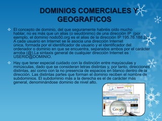 DOMINIOS COMERCIALES Y
GEOGRAFICOS
 El concepto de dominio, del que seguramente habréis oído mucho
hablar, no es más que un alias (o seudónimo) de una dirección IP (por
ejemplo, el dominio nodo50.org es el alias de la dirección IP 195.76.188.2).
A cada usuario en Internet se le asocia una dirección Internet
única, formada por el identificador de usuario y el identificador del
ordenador o dominio en que se encuentra, separados ambos por el carácter
arroba (@).La sintaxis general de cualquier dirección Internet es :
USERID@DOMINIO.
 Hay que tener especial cuidado con la distinción entre mayúsculas y
minúsculas, dado que se consideran letras distintas y, por tanto, direcciones
distintas, así como con la no presencia de espacios en blanco dentro de la
dirección. Las distintas partes que forman el dominio reciben el nombre de
subdominios. El subdominio más a la derecha es el de carácter más
general, denominándose dominio de nivel alto.
 