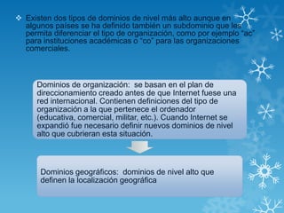  Existen dos tipos de dominios de nivel más alto aunque en
algunos países se ha definido también un subdominio que les
permita diferenciar el tipo de organización, como por ejemplo “ac”
para instituciones académicas o “co” para las organizaciones
comerciales.
Dominios de organización: se basan en el plan de
direccionamiento creado antes de que Internet fuese una
red internacional. Contienen definiciones del tipo de
organización a la que pertenece el ordenador
(educativa, comercial, militar, etc.). Cuando Internet se
expandió fue necesario definir nuevos dominios de nivel
alto que cubrieran esta situación.
Dominios geográficos: dominios de nivel alto que
definen la localización geográfica
 