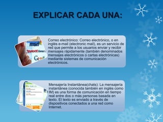 EXPLICAR CADA UNA:
Correo electrónico: Correo electrónico, o en
inglés e-mail (electronic mail), es un servicio de
red que permite a los usuarios enviar y recibir
mensajes rápidamente (también denominados
mensajes electrónicos o cartas electrónicas)
mediante sistemas de comunicación
electrónicos.
Mensajería Instantánea(chats): La mensajería
instantánea (conocida también en inglés como
IM) es una forma de comunicación en tiempo
real entre dos o más personas basada en
texto. El texto es enviado a través de
dispositivos conectados a una red como
Internet.
 