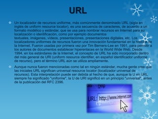 URL
 Un localizador de recursos uniforme, más comúnmente denominado URL (sigla en
inglés de uniform resource locator), es una secuencia de caracteres, de acuerdo a un
formato modélico y estándar, que se usa para nombrar recursos en Internet para su
localización o identificación, como por ejemplo documentos
textuales, imágenes, vídeos, presentaciones, presentaciones digitales, etc. Los
localizadores uniformes de recursos fueron una innovación fundamental en la historia de
la Internet. Fueron usadas por primera vez por Tim Berners-Lee en 1991, para permitir a
los autores de documentos establecer hiperenlaces en la World Wide Web. Desde
1994, en los estándares de la Internet, el concepto de URL ha sido incorporado dentro
del más general de URI (uniform resource identifier, en español identificador uniforme
de recurso), pero el término URL aún se utiliza ampliamente.
 Aunque nunca fueron mencionadas como tal en ningún estándar, mucha gente cree que
las iniciales URL significan universal resource locator (localizador universal de
recursos). Esta interpretación puede ser debida al hecho de que, aunque la U en URL
siempre ha significado "uniforme", la U de URI significó en un principio "universal", antes
de la publicación del RFC 2396.
 