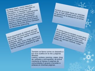 También se llama correo no deseado a
los virus sueltos en la red y páginas
filtradas
(casino, sorteos, premios, viajes, drog
as, software y pornografía), se activa
mediante el ingreso a páginas de
comunidades o grupos o acceder a
enlaces en diversas páginas.
 