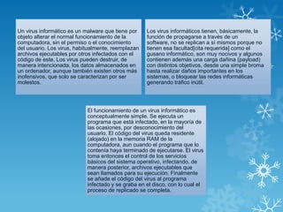 Un virus informático es un malware que tiene por
objeto alterar el normal funcionamiento de la
computadora, sin el permiso o el conocimiento
del usuario. Los virus, habitualmente, reemplazan
archivos ejecutables por otros infectados con el
código de este. Los virus pueden destruir, de
manera intencionada, los datos almacenados en
un ordenador, aunque también existen otros más
inofensivos, que solo se caracterizan por ser
molestos.
Los virus informáticos tienen, básicamente, la
función de propagarse a través de un
software, no se replican a sí mismos porque no
tienen esa facultad[cita requerida] como el
gusano informático, son muy nocivos y algunos
contienen además una carga dañina (payload)
con distintos objetivos, desde una simple broma
hasta realizar daños importantes en los
sistemas, o bloquear las redes informáticas
generando tráfico inútil.
El funcionamiento de un virus informático es
conceptualmente simple. Se ejecuta un
programa que está infectado, en la mayoría de
las ocasiones, por desconocimiento del
usuario. El código del virus queda residente
(alojado) en la memoria RAM de la
computadora, aun cuando el programa que lo
contenía haya terminado de ejecutarse. El virus
toma entonces el control de los servicios
básicos del sistema operativo, infectando, de
manera posterior, archivos ejecutables que
sean llamados para su ejecución. Finalmente
se añade el código del virus al programa
infectado y se graba en el disco, con lo cual el
proceso de replicado se completa.
 