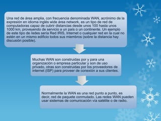 Una red de área amplia, con frecuencia denominada WAN, acrónimo de la
expresión en idioma inglés wide área network, es un tipo de red de
computadoras capaz de cubrir distancias desde unos 100 hasta unos
1000 km, proveyendo de servicio a un país o un continente. Un ejemplo
de este tipo de redes sería Red IRIS, Internet o cualquier red en la cual no
estén en un mismo edificio todos sus miembros (sobre la distancia hay
discusión posible).
Muchas WAN son construidas por y para una
organización o empresa particular y son de uso
privado, otras son construidas por los proveedores de
internet (ISP) para proveer de conexión a sus clientes.
Normalmente la WAN es una red punto a punto, es
decir, red de paquete conmutado. Las redes WAN pueden
usar sistemas de comunicación vía satélite o de radio.
 