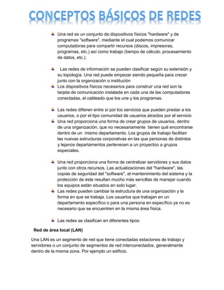 Una red es un conjunto de dispositivos físicos "hardware" y de
            programas "software", mediante el cual podemos comunicar
            computadoras para compartir recursos (discos, impresoras,
            programas, etc.) así como trabajo (tiempo de cálculo, procesamiento
            de datos, etc.).

              Las redes de información se pueden clasificar según su extensión y
            su topología. Una red puede empezar siendo pequeña para crecer
            junto con la organización o institución
            Los dispositivos físicos necesarios para construir una red son la
            tarjeta de comunicación instalada en cada una de las computadoras
            conectadas, el cableado que los une y los programas.

            Las redes difieren entre sí por los servicios que pueden prestar a los
            usuarios, o por el tipo comunidad de usuarios atraídos por el servicio
            Una red proporciona una forma de crear grupos de usuarios, dentro
            de una organización, que no necesariamente tienen qué encontrarse
            dentro de un mismo departamento. Los grupos de trabajo facilitan
            las nuevas estructuras corporativas en las que personas de distintos
            y lejanos departamentos pertenecen a un proyectoo a grupos
            especiales.

            Una red proporciona una forma de centralizar servidores y sus datos
            junto con otros recursos. Las actualizaciones del "hardware", las
            copias de seguridad del "software", el mantenimiento del sistema y la
            protección de éste resultan mucho más sencillas de manejar cuando
            los equipos están situados en solo lugar.
            Las redes pueden cambiar la estructura de una organización y la
            forma en que se trabaja. Los usuarios que trabajan en un
            departamento específico o para una persona en específico ya no es
            necesario que se encuentren en la misma área física.

            Las redes se clasifican en diferentes tipos:

 Red de área local (LAN)

Una LAN es un segmento de red que tiene conectadas estaciones de trabajo y
servidores o un conjunto de segmentos de red interconectados, generalmente
dentro de la misma zona. Por ejemplo un edificio.
 