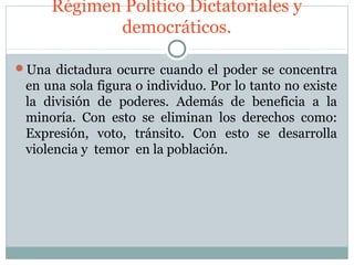 Régimen Político Dictatoriales y
            democráticos.

Una dictadura ocurre cuando el poder se concentra
 en una sola figura o individuo. Por lo tanto no existe
 la división de poderes. Además de beneficia a la
 minoría. Con esto se eliminan los derechos como:
 Expresión, voto, tránsito. Con esto se desarrolla
 violencia y temor en la población.
 
