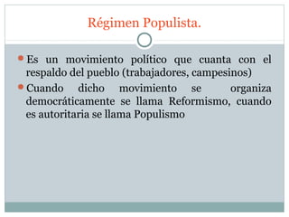 Régimen Populista.

Es un movimiento político que cuanta con el
 respaldo del pueblo (trabajadores, campesinos)
Cuando     dicho movimiento se            organiza
 democráticamente se llama Reformismo, cuando
 es autoritaria se llama Populismo
 