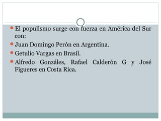 El populismo surge con fuerza en América del Sur
 con:
Juan Domingo Perón en Argentina.
Getulio Vargas en Brasil.
Alfredo Gonzáles, Rafael Calderón G y José
 Figueres en Costa Rica.
 