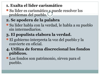 1. Exalta el líder carismático
Su líder es carismático y puede resolver los
  problemas del pueblo.
2. Se apodera de la palabra
Su líder habla con la verdad, le habla a su pueblo
  sin intermediarios.
3. El populista elabora la verdad.
El gobierno interpreta la voz del pueblo y la
  convierte en oficial.
4. Utiliza de forma discrecional los fondos
  públicos.
Los fondos son patrimonio, sirven para el
  pueblo.
 