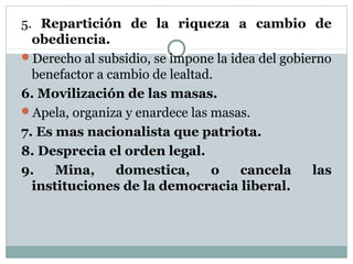 5. Repartición de la riqueza a cambio de
  obediencia.
Derecho al subsidio, se impone la idea del gobierno
  benefactor a cambio de lealtad.
6. Movilización de las masas.
Apela, organiza y enardece las masas.
7. Es mas nacionalista que patriota.
8. Desprecia el orden legal.
9.    Mina,     domestica,       o   cancela     las
  instituciones de la democracia liberal.
 