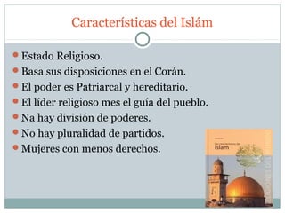 Características del Islám

Estado Religioso.
Basa sus disposiciones en el Corán.
El poder es Patriarcal y hereditario.
El líder religioso mes el guía del pueblo.
Na hay división de poderes.
No hay pluralidad de partidos.
Mujeres con menos derechos.
 