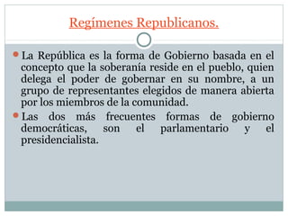 Regímenes Republicanos.

La República es la forma de Gobierno basada en el
 concepto que la soberanía reside en el pueblo, quien
 delega el poder de gobernar en su nombre, a un
 grupo de representantes elegidos de manera abierta
 por los miembros de la comunidad.
Las dos más frecuentes formas de gobierno
 democráticas, son el parlamentario y el
 presidencialista.
 