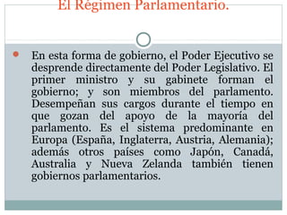 El Régimen Parlamentario.


   En esta forma de gobierno, el Poder Ejecutivo se
    desprende directamente del Poder Legislativo. El
    primer ministro y su gabinete forman el
    gobierno; y son miembros del parlamento.
    Desempeñan sus cargos durante el tiempo en
    que gozan del apoyo de la mayoría del
    parlamento. Es el sistema predominante en
    Europa (España, Inglaterra, Austria, Alemania);
    además otros países como Japón, Canadá,
    Australia y Nueva Zelanda también tienen
    gobiernos parlamentarios.
 
