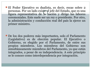  El Poder Ejecutivo es dualista, es decir, recae sobre 2
 personas. Por un lado existe el jefe del Estado, que es una
 figura representativa de la nación y dirige las labores
 ceremoniales. Este suele ser un rey o presidente. Por otro,
 la administración y conducción real del país la ejerce un
 primer ministro.


 De los dos poderes más importantes, solo el Parlamento
 (Legislativo) es de elección popular. El Ejecutivo o
 Gobierno, es elegido por el Parlamento, de entre sus
 propios miembros. Los miembros del Gobierno son
 simultáneamente miembros del Parlamento, ya que están
 integrados, a pesar de su independencia. A este principio
 se le conoce como interdependencia por integración.
 