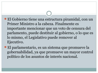 El Gobierno tiene una estructura piramidal, con un
 Primer Ministro a la cabeza. Finalmente es
 importante mencionar que un voto de censura del
 parlamento, puede destituir al gobierno, o lo que es
 lo mismo, el Legislativo puede remover al
 Ejecutivo.
El parlamentario, es un sistema que promueve la
 gobernabilidad, ya que promueve un mayor control
 político de los asuntos de interés nacional.
 