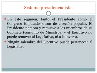 Sistema presidencialista.

En este régimen, tanto el Presidente como el
 Congreso (diputados), son de elección popular. El
 Presidente nombra y remueve a los miembros de su
 Gabinete (conjunto de Ministros) y el Ejecutivo no
 puede remover al Legislativo, ni a la inversa.
Ningún miembro del Ejecutivo puede pertenecer al
 Legislativo.
 