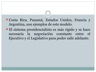 Costa Rica, Panamá, Estados Unidos, Francia y
 Argentina, son ejemplos de este modelo.
El sistema presidencialista es más rígido y se hace
 necesaria la negociación constante entre el
 Ejecutivo y el Legislativo para poder salir adelante.
 