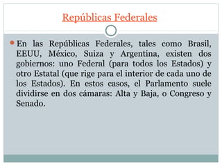 Repúblicas Federales

En las Repúblicas Federales, tales como Brasil,
 EEUU, México, Suiza y Argentina, existen dos
 gobiernos: uno Federal (para todos los Estados) y
 otro Estatal (que rige para el interior de cada uno de
 los Estados). En estos casos, el Parlamento suele
 dividirse en dos cámaras: Alta y Baja, o Congreso y
 Senado.
 