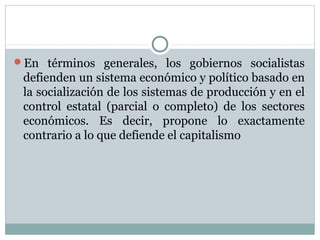 En términos generales, los gobiernos socialistas
 defienden un sistema económico y político basado en
 la socialización de los sistemas de producción y en el
 control estatal (parcial o completo) de los sectores
 económicos. Es decir, propone lo exactamente
 contrario a lo que defiende el capitalismo
 
