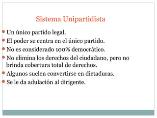 Sistema Unipartidista
Un único partido legal.
El poder se centra en el único partido.
No es considerado 100% democrático.
No elimina los derechos del ciudadano, pero no
 brinda cobertura total de derechos.
Algunos suelen convertirse en dictaduras.
Se le da adulación al dirigente.
 