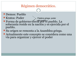 Régimen democrático.

Demos: Pueblo
Kratos: Poder          Palabra griega: poder
                        del pueblo
Forma de gobierno electa por el pueblo. La
 soberanía reside en la nación y es ejercida por el
 pueblo.
Su origen se remonta a la Asamblea griega.
Actualmente este concepto se considera como una
 vía para organizar y ejercer el poder
 