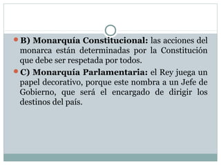 B) Monarquía Constitucional: las acciones del
 monarca están determinadas por la Constitución
 que debe ser respetada por todos.
C) Monarquía Parlamentaria: el Rey juega un
 papel decorativo, porque este nombra a un Jefe de
 Gobierno, que será el encargado de dirigir los
 destinos del país.
 