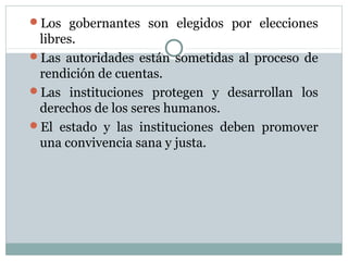 Los gobernantes son elegidos por elecciones
 libres.
Las autoridades están sometidas al proceso de
 rendición de cuentas.
Las instituciones protegen y desarrollan los
 derechos de los seres humanos.
El estado y las instituciones deben promover
 una convivencia sana y justa.
 