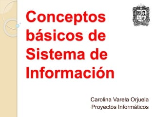 Conceptos 
básicos de 
Sistema de 
Información 
Carolina Varela Orjuela 
Proyectos Informáticos 
 