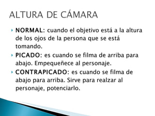 NORMAL:  cuando el objetivo está a la altura de los ojos de la persona que se está tomando. PICADO:  es cuando se filma de arriba para abajo. Empequeñece al personaje. CONTRAPICADO:  es cuando se filma de abajo para arriba. Sirve para realzar al personaje, potenciarlo. 