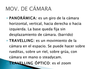 PANORÁMICA:  es un giro de la cámara horizontal, vertical, hacia derecha o hacia izquierda. La base queda fija sin desplazamiento de cámara. (barrido) TRAVELLING:  es un movimiento de la cámara en el espacio. Se puede hacer sobre rueditas, sobre un riel, sobre grúa, con cámara en mano o steadycam. TRAVELLING ÓPTICO : es el zoom 