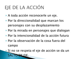 A toda acción reconocerle un eje.  Por la direccionalidad que marcan los personajes con su desplazamiento Por la mirada en personajes que dialogan Por la intencionalidad de la acción futura Por la observación de la cosa fuera del campo Si no se respeta el eje de acción se da un SALTO DE EJE. 