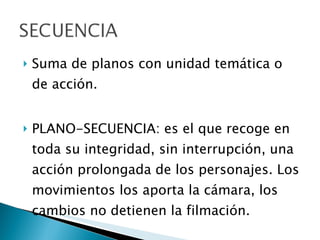 Suma de planos con unidad temática o de acción. PLANO-SECUENCIA: es el que recoge en toda su integridad, sin interrupción, una acción prolongada de los personajes. Los movimientos los aporta la cámara, los cambios no detienen la filmación. 