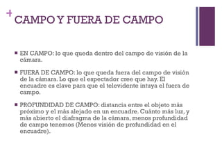 CAMPO Y FUERA DE CAMPO EN CAMPO: lo que queda dentro del campo de visión de la cámara. FUERA DE CAMPO: lo que queda fuera del campo de visión de la cámara. Lo que el espectador cree que hay. El encuadre es clave para que el televidente intuya el fuera de campo. PROFUNDIDAD DE CAMPO: distancia entre el objeto más próximo y el más alejado en un encuadre. Cuánto más luz, y más abierto el diafragma de la cámara, menos profundidad de campo tenemos (Menos visión de profundidad en el encuadre).  