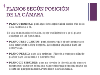 PLANOS SEGÚN POSICIÓN DE LA CÁMARA  PLANO FRONTAL:  para que el telespectador sienta que se le está hablando a él. Se usa en mensajes oficiales, spots publicitarios y es el plano utilizado en los noticieros.  PLANO TRES CUARTOS:  para denotar que el protagonista se está dirigiendo a otra persona. Es el plano utilizado para las entrevistas.  PLANO PERFIL:  para uso artístico. (Ficción o composición de planos para un informe o documental) PLANO DE ESPALDAS:  para no revelar la identidad de nuestro testimonio. También se puede hacer contraluz o desenfocarlo en efecto de postproducción. Protección del testimonio. 