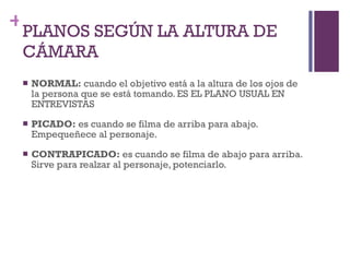 PLANOS SEGÚN LA ALTURA DE CÁMARA NORMAL:  cuando el objetivo está a la altura de los ojos de la persona que se está tomando. ES EL PLANO USUAL EN ENTREVISTAS PICADO:  es cuando se filma de arriba para abajo. Empequeñece al personaje. CONTRAPICADO:  es cuando se filma de abajo para arriba. Sirve para realzar al personaje, potenciarlo. 