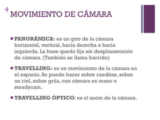 MOVIMIENTO DE CÁMARA PANORÁMICA:  es un giro de la cámara horizontal, vertical, hacia derecha o hacia izquierda. La base queda fija sin desplazamiento de cámara. (También se llama barrido) TRAVELLING:  es un movimiento de la cámara en el espacio. Se puede hacer sobre rueditas, sobre un riel, sobre grúa, con cámara en mano o steadycam. TRAVELLING ÓPTICO : es el zoom de la cámara. 