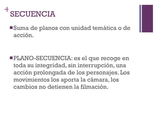 SECUENCIA Suma de planos con unidad temática o de acción. PLANO-SECUENCIA: es el que recoge en toda su integridad, sin interrupción, una acción prolongada de los personajes. Los movimientos los aporta la cámara, los cambios no detienen la filmación. 