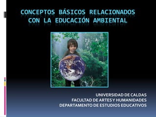 CONCEPTOS BÁSICOS RELACIONADOS CON LA EDUCACIÓN AMBIENTAL UNIVERSIDAD DE CALDAS FACULTAD DE ARTES Y HUMANIDADES DEPARTAMENTO DE ESTUDIOS EDUCATIVOS 