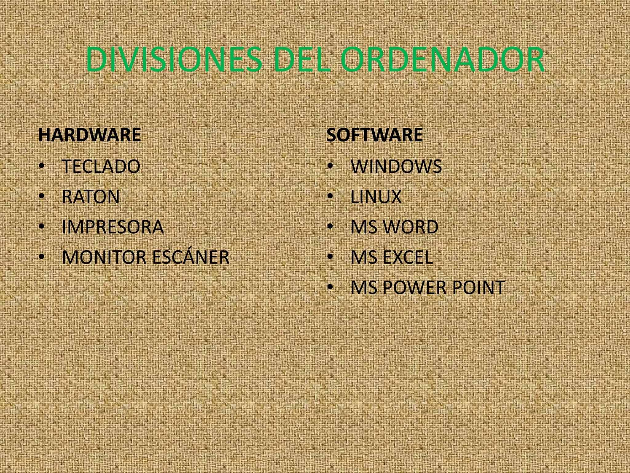 DIVISIONES DEL ORDENADOR
HARDWARE            SOFTWARE
• TECLADO           • WINDOWS
• RATON             • LINUX
• IMPRESORA         • MS WORD
• MONITOR ESCÁNER   • MS EXCEL
                    • MS POWER POINT
 