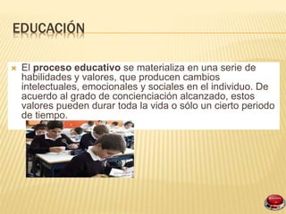 EDUCACIÓN
El proceso educativo se materializa en una serie de
habilidades y valores, que producen cambios
intelectuales, emocionales y sociales en el individuo. De
acuerdo al grado de concienciación alcanzado, estos
valores pueden durar toda la vida o sólo un cierto periodo
de tiempo.