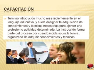 CAPACITACIÓN
Termino introducido mucho mas recientemente en el
lenguaje educativo, y suele designar la adquisición de
conocimientos y técnicas necesarias para ejercer una
profesión o actividad determinada. La instrucción forma
parte del proceso por cuando incide sobre la forma
organizada de adquirir conocimientos y técnicas.
