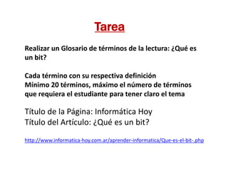 http://www.informatica-hoy.com.ar/aprender-informatica/Que-es-el-bit-.php
Título de la Página: Informática Hoy
Título del Artículo: ¿Qué es un bit?
Tarea
Realizar un Glosario de términos de la lectura: ¿Qué es
un bit?
Cada término con su respectiva definición
Mínimo 20 términos, máximo el número de términos
que requiera el estudiante para tener claro el tema
 