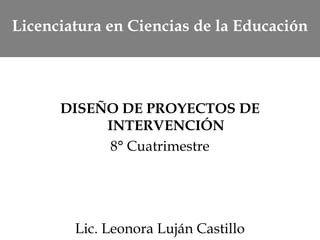 Licenciatura en Ciencias de la Educación
DISEÑO DE PROYECTOS DE
INTERVENCIÓN
8° Cuatrimestre
Lic. Leonora Luján Castillo
 