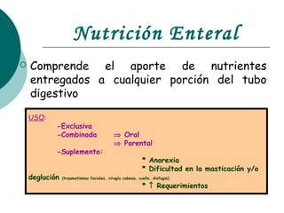 Nutrición Enteral
 Comprende el aporte de nutrientes
entregados a cualquier porción del tubo
digestivo
USO:
-Exclusiva
-Combinada ⇒ Oral
⇒ Parental
-Suplemento:
* Anorexia
* Dificultad en la masticación y/o
deglución (traumatismos faciales, cirugía cabeza, cuello, disfagia)
* ↑ Requerimientos
 