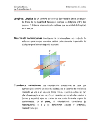 Conceptos Básicos.                                     Distancia entre dos puntos.
Ing. Ángeles Santiago E.




Longitud. Longitud es un término que deriva del vocablo latino longitūdo.
       Se trata de la magnitud física que expresa la distancia entre dos
       puntos. El Sistema Internacional establece que su unidad de longitud
       es el metro.



Sistema de coordenadas. Un sistema de coordenadas es un conjunto de
       valores y puntos que permiten definir unívocamente la posición de
       cualquier punto de un espacio euclídeo.




Coordenas cartesianas. Las coordenadas cartesianas se usan por
      ejemplo para definir un sistema cartesiano o sistema de referencia
      respecto ya sea a un solo eje (línea recta), respecto a dos ejes (un
      plano) o respecto a tres ejes (en el espacio), perpendiculares entre sí
      (plano y espacio), que se cortan en un punto llamado origen de
      coordenadas. En el plano, las coordenadas cartesianas (o
      rectangulares) x e y se denominan abscisa y ordenada,
      respectivamente.
 