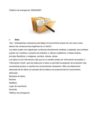 Teléfono de emergencia: 5526355921
Dato:
Son: “antecedentes necesarios para llegar al conocimiento exacto de una cosa o para
deducir las consecuencias legítimas de un hecho”.
Los datos suelen ser magnitudes numéricas directamente medidas o captadas, pero tambien
pueden ser nombres o conjunto de símbolos; o valores cualitativos; o frases enteras,
principio filosóficos; o imágenes, sonidos, colores, olores.
Los datos no son información más que en un sentido amplio de “información de partida” o
“información inicial”, pero los datos por si solos no permiten la adopción de la decisión mas
conveniente porque no aportan los conocimientos necesarios. Sólo una elaboración
adecuada de los datos (un proceso de los datos) nos proporcionará el conocimiento
adecuado.
Ejemplos de datos:
Nombre
Apellidos
Lugar de nacimiento
Domicilio
Teléfono de emergencia
 