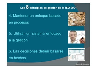 6. Las decisiones deben basarse
en hechos
Lavín & Delgado
4. Mantener un enfoque basado
en procesos
5. Utilizar un sistema enfocado
a la gestión
Los 8 principios de gestión de la ISO 9001Los 8 principios de gestión de la ISO 9001
 